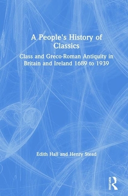 A People's History of Classics: Class and Greco-Roman Antiquity in Britain and Ireland 1689 to 1939 by Henry Stead, Edith Hall