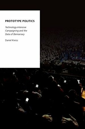 Prototype Politics: Technology-Intensive Campaigning and the Data of Democracy (Oxford Studies in Digital Politics) by Daniel Kreiss