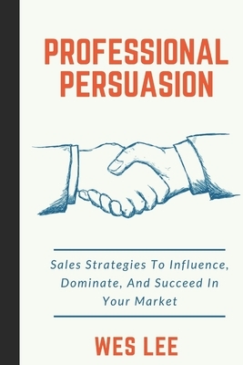 Professional Persuasion: Sales Strategies To Influence, Dominate, And Succeed In Your Market by Wes Lee