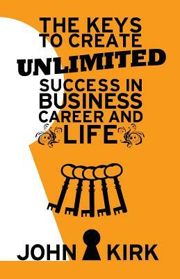 The Keys to Create Unlimited Success In Business, Career And Life by John Kirk