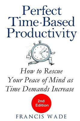 Perfect Time-Based Productivity: How to Rescue Your Peace of Mind as Time Demands Increase by Francis Wade