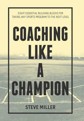 Coaching Like a Champion: Eight Essential Building Blocks for Taking Any Sports Program to the Next Level by Steve Miller