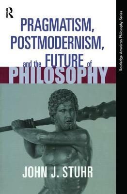Pragmatism, Postmodernism and the Future of Philosophy by John J. Stuhr