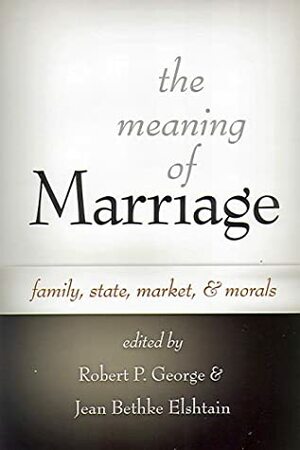 The Meaning Of Marriage: Family, State, Market, And Morals by Jean Bethke Elshtain, Robert P. George