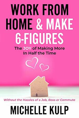 Work From Home & Make 6-Figures: The Joy of Making More In Half the Time by Michelle Kulp