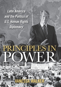 Principles in Power: Latin America and the Politics of U.S. Human Rights Diplomacy by Vanessa Walker