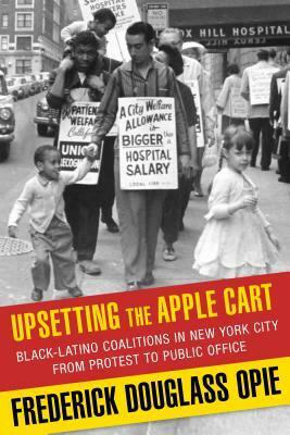 Upsetting the Apple Cart: Black-Latino Coalitions in New York City from Protest to Public Office by Frederick Douglass Opie