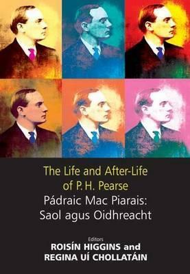 The Life and After-Life of P.H. Pearse: Pádraic Mac Piarais: Saol Agus Oidhreacht by Thomas Hennessey, Angela Bourke, Declan Kilberd, Regina Uí Chollatáin, Roisin Higgins, Joost Augusteijn