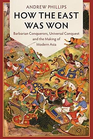 How the East Was Won: Barbarian Conquerors, Universal Conquest and the Making of Modern Asia by Andrew Phillips