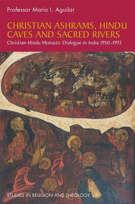 Christian Ashrams, Hindu Caves and Sacred Rivers: Christian-Hindu Monastic Dialogue in India 1950-1993 by Mario I. Aguilar