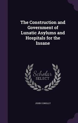 The Construction and Government of Lunatic Asylums and Hospitals for the Insane by John Conolly