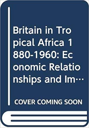 Britain in Tropical Africa, 1880-1960: Economic Relationships and Impact by J. Forbes Munro