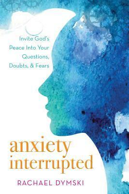 Anxiety Interrupted: Invite God's Peace Into Your Questions, Doubts, and Fears by Rachael Dymski