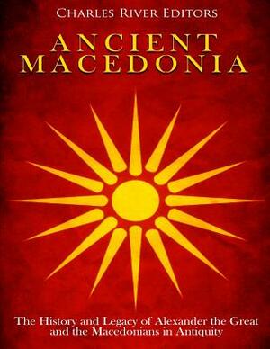 Ancient Macedonia: The History and Legacy of Alexander the Great and the Macedonians in Antiquity by Charles River Editors