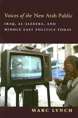 Voices of the New Arab Public: Iraq, Al-Jazeera, and Middle East Politics Today by Marc Lynch