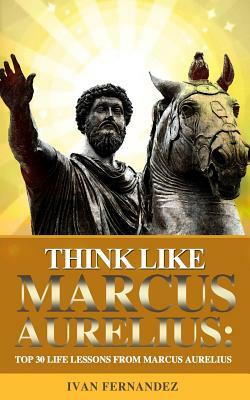 Think Like Marcus Aurelius: Top 30 Life Lessons from Marcus Aurelius by Ivan Fernandez