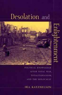 Desolation and Enlightenment: Political Knowledge After Total War, Totalitarianism, and the Holocaust by Ira Katznelson