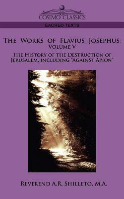 The Works of Flavius Josephus: Volume V the History of the Destruction of Jerusalem, Including Against Apion by M. a. Reverend a. R. Shilleto, Flavius Josephus