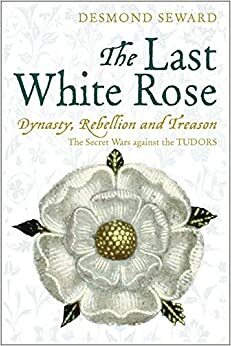 The Last White Rose: Dynasty, Rebellion and Treason. The Secret Wars against the Tudors by Desmond Seward