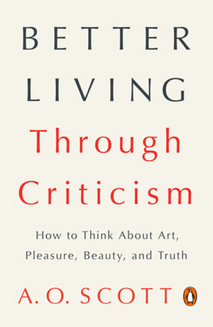 Better Living Through Criticism: How to Think About Art, Pleasure, Beauty, and Truth by A.O. Scott