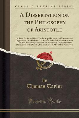 A Dissertation on the Philosophy of Aristotle, in Four Books: In Which His Principal, Physical and Metaphysical Dogmas Are Unfolded, and It Is Shown, from Indubitable Evidence, That His Philosophy Has Not Been Accurately Known Since the Destruction of the by Thomas Taylor