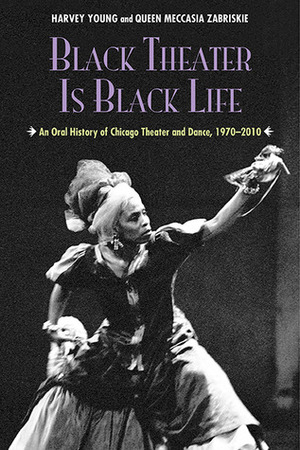 Black Theater Is Black Life: An Oral History of Chicago Theater and Dance, 1970-2010 by Harvey Young, Queen Meccasia Zabriskie