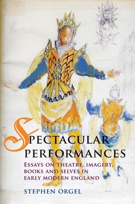 Spectacular Performances: Essays on Theatre, Imagery, Books, and Selves in Early Modern England by Stephen Orgel