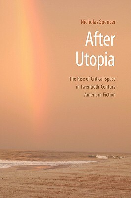 After Utopia: The Rise of Critical Space in Twentieth-Century American Fiction by Nicholas Spencer