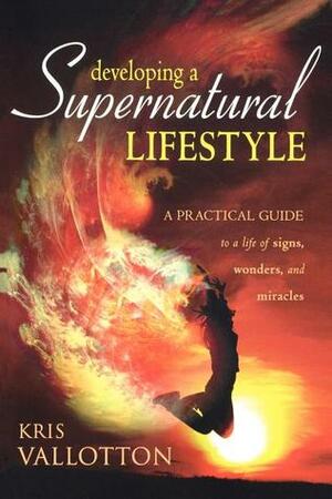 Developing a Supernatural Lifestyle: A Practical Guide to a Life of Signs, Wonders, and Miracles by Kris Vallotton