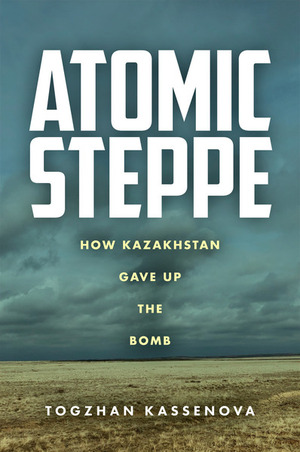 Atomic Steppe: How Kazakhstan Gave Up the Bomb by Togzhan Kassenova