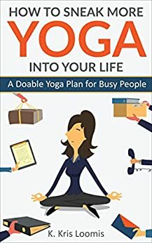 How to Sneak More Yoga Into Your Life: A Doable Yoga Plan for Busy People by K. Kris Loomis