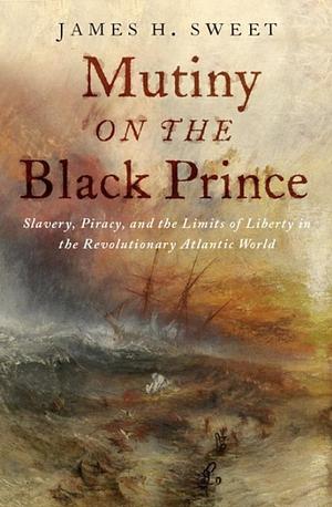 Mutiny on the Black Prince: Slavery, Piracy, and the Limits of Liberty in the Revolutionary Atlantic World by James H. Sweet