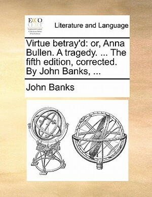 Virtue Betray'd: Or, Anna Bullen. a Tragedy. ... the Fifth Edition, Corrected. by John Banks, ... by John Banks