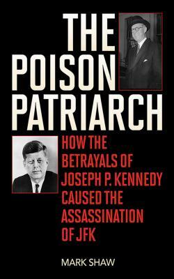 The Poison Patriarch: How the Betrayals of Joseph P. Kennedy Caused the Assassination of JFK by Mark Shaw