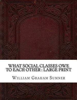 What Social Classes Owe to Each Other: Large Print by William Graham Sumner