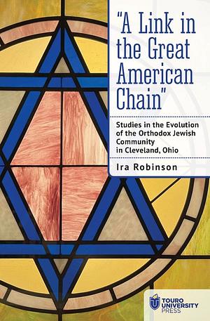 "A Link in the Great American Chain": Studies in the Evolution of the Orthodox Jewish Community in Cleveland, Ohio by Ira Robinson