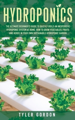 Hydroponics: The Ultimate Beginner's Guide to Quickly Build an Inexpensive Hydroponic System at Home. How to Grow Vegetables, Fruit by Tyler Gordon