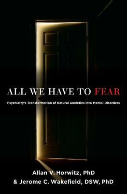 All We Have to Fear: Psychiatry's Transformation of Natural Anxieties Into Mental Disorders by Allan V. Horwitz Phd, Jerome C. Wakefield