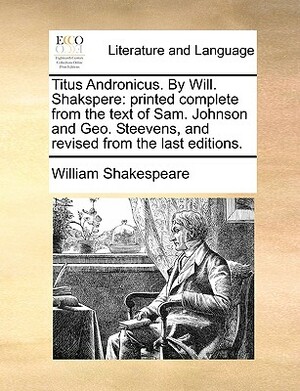 Titus Andronicus. by Will. Shakspere: Printed Complete from the Text of Sam. Johnson and Geo. Steevens, and Revised from the Last Editions. by William Shakespeare