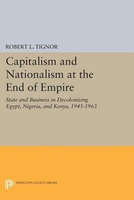 Capitalism and Nationalism at the End of Empire: State and Business in Decolonizing Egypt, Nigeria, and Kenya, 1945-1963 by Robert L. Tignor