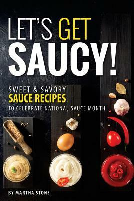 Let's Get Saucy!: Sweet Savory Sauce Recipes to Celebrate National Sauce Month by Martha Stone