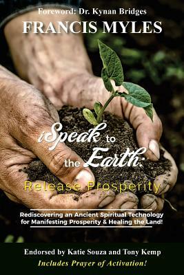 I Speak To The Earth: Release Prosperity: Rediscovering an ancient spiritual technology for Manifesting Dominion & Healing the Land! by Francis Myles