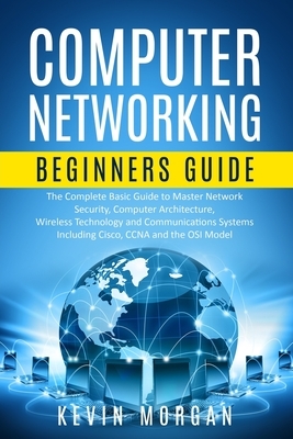 Computer Networking Beginners Guide: The Complete Basic Guide to Master Network Security, Computer Architecture, Wireless Technology and Communication by Kevin Morgan