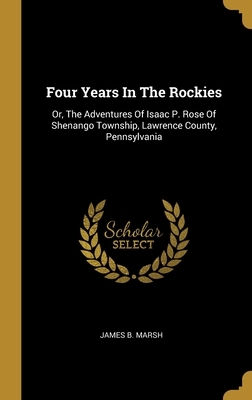 Four Years In The Rockies: Or, The Adventures Of Isaac P. Rose Of Shenango Township, Lawrence County, Pennsylvania by James B. Marsh