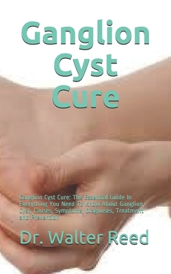 Ganglion Cyst Cure: Ganglion Cyst Cure: The Essential Guide In Everything You Need To Know About Ganglion Cyst, Causes, Symptoms, Diagnose by Walter Reed