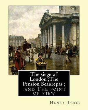 The siege of London;The Pension Beaurepas; and The point of view, By Henry James by Henry James