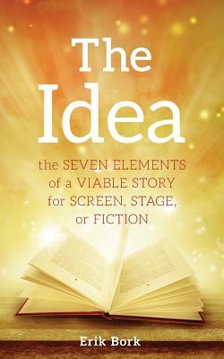 The Idea: The Seven Elements of a Viable Story for Screen, Stage or Fiction by Erik Bork