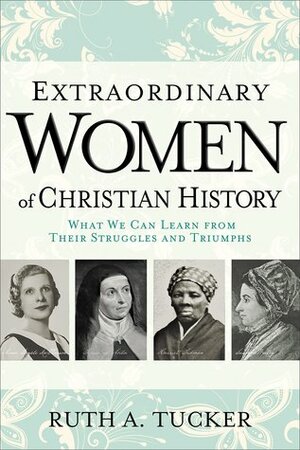 Extraordinary Women of Christian History: What We Can Learn from Their Struggles and Triumphs by Ruth A. Tucker