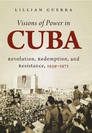 Visions of Power in Cuba: Revolution, Redemption, and Resistance, 1959-1971 by Lillian Guerra