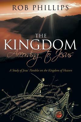 The Kingdom According to Jesus: A Study of Jesus' Parables on the Kingdom of Heaven by Rob Phillips